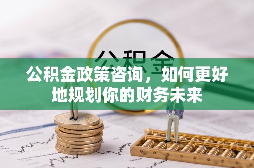 永安公积金政策咨询，如何更好地规划你的财务未来